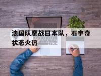 开云体育中国-包含法国队鏖战日本队，石宇奇状态火热的词条