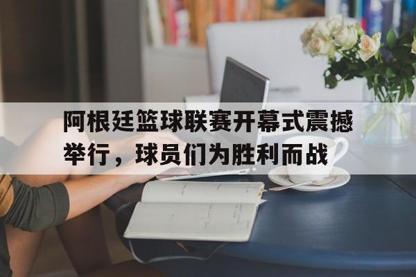 阿根廷篮球联赛开幕式震撼举行,球员们为胜利而战的简单介绍 阿根廷篮球联赛开幕式震撼举行,球员们为胜利而战的简单介绍